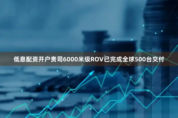 低息配资开户贵司6000米级ROV已完成全球500台交付