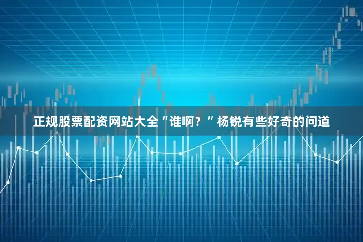 正规股票配资网站大全“谁啊？”杨锐有些好奇的问道