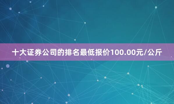 十大证券公司的排名最低报价100.00元/公斤