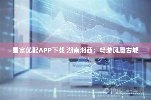 星富优配APP下载 湖南湘西：畅游凤凰古城