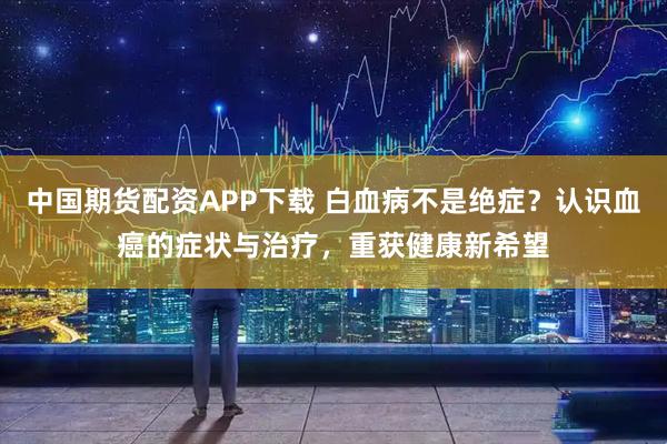 中国期货配资APP下载 白血病不是绝症？认识血癌的症状与治疗，重获健康新希望