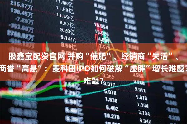 股鑫宝配资官网 并购“催肥”、经销商“失活”、商誉“高悬”：麦科田IPO如何破解“虚胖”增长难题？