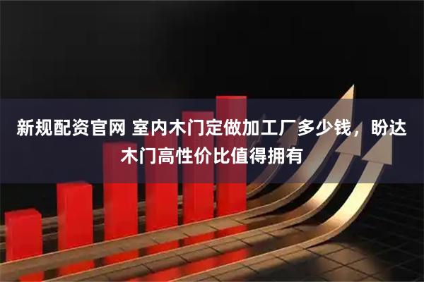 新规配资官网 室内木门定做加工厂多少钱，盼达木门高性价比值得拥有