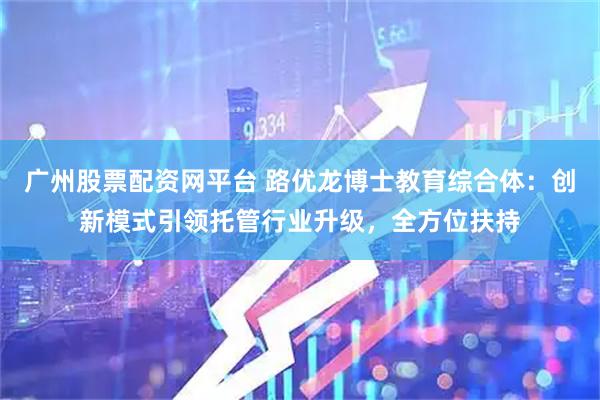 广州股票配资网平台 路优龙博士教育综合体：创新模式引领托管行业升级，全方位扶持