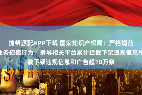 捷希源配APP下载 国家知识产权局：严格规范互联网上代理业务招揽行为，指导相关平台累计拦截下架违规信息和广告超10万条