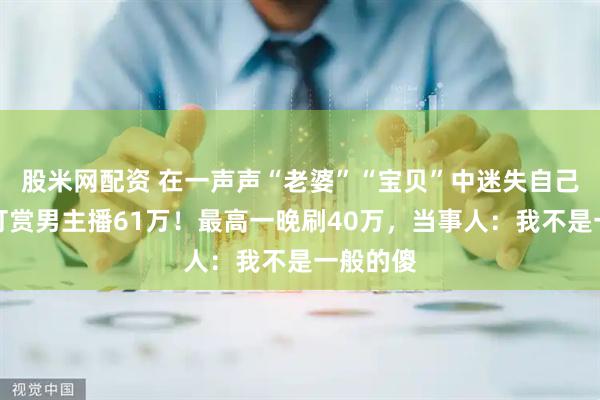 股米网配资 在一声声“老婆”“宝贝”中迷失自己，女子打赏男主播61万！最高一晚刷40万，当事人：我不是一般的傻