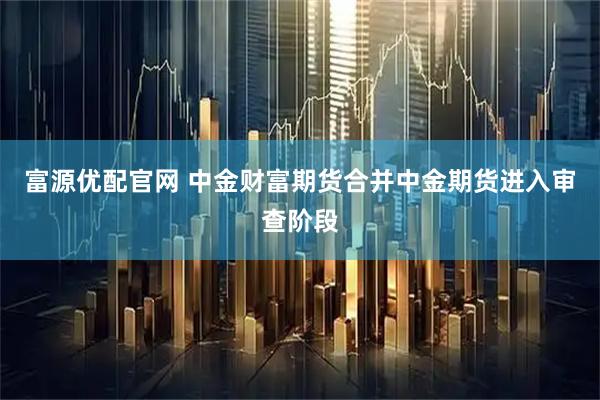 富源优配官网 中金财富期货合并中金期货进入审查阶段