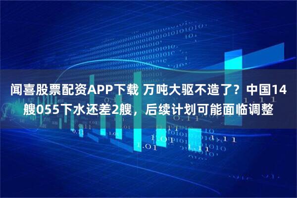 闻喜股票配资APP下载 万吨大驱不造了？中国14艘055下水还差2艘，后续计划可能面临调整