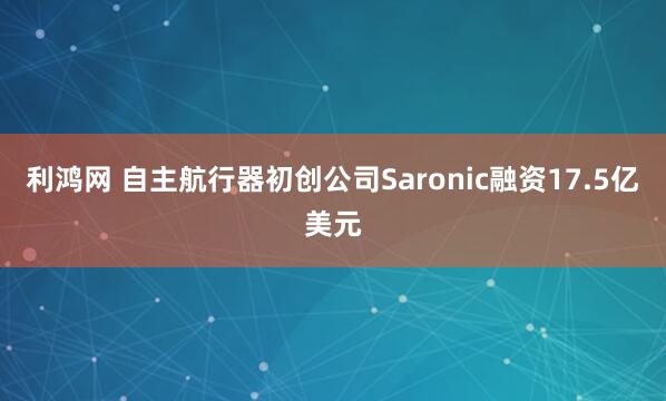 利鸿网 自主航行器初创公司Saronic融资17.5亿美元