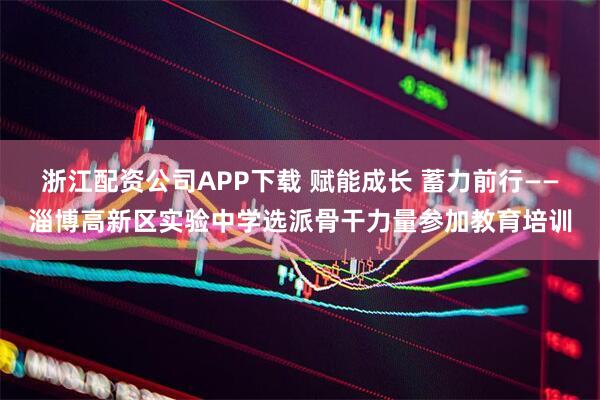 浙江配资公司APP下载 赋能成长 蓄力前行——淄博高新区实验中学选派骨干力量参加教育培训
