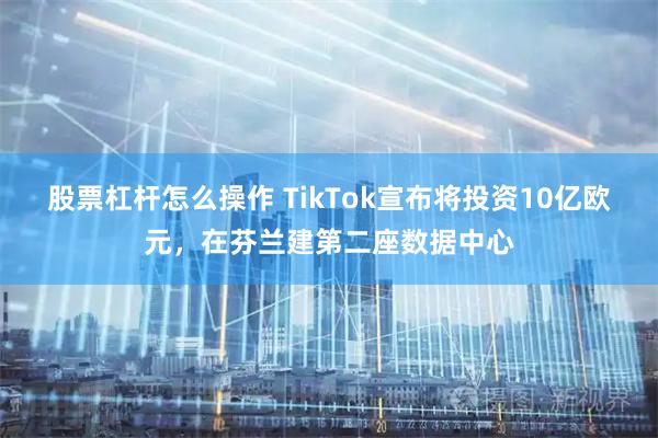 股票杠杆怎么操作 TikTok宣布将投资10亿欧元，在芬兰建第二座数据中心