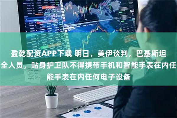 盈乾配资APP下载 明日，美伊谈判，巴基斯坦部署上万安全人员，贴身护卫队不得携带手机和智能手表在内任何电子设备