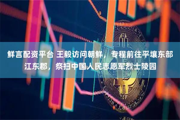 鲜言配资平台 王毅访问朝鲜，专程前往平壤东部江东郡，祭扫中国人民志愿军烈士陵园