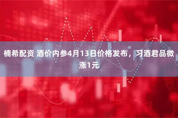 楠希配资 酒价内参4月13日价格发布，习酒君品微涨1元