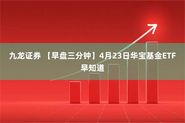 九龙证券 【早盘三分钟】4月23日华宝基金ETF早知道