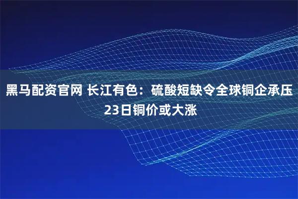 黑马配资官网 长江有色：硫酸短缺令全球铜企承压 23日铜价或大涨