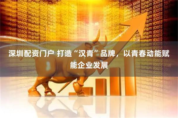 深圳配资门户 打造“汉青”品牌，以青春动能赋能企业发展