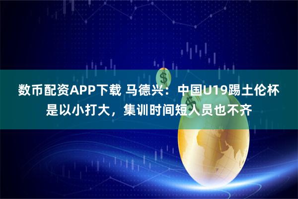 数币配资APP下载 马德兴：中国U19踢土伦杯是以小打大，集训时间短人员也不齐