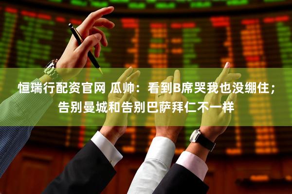 恒瑞行配资官网 瓜帅：看到B席哭我也没绷住；告别曼城和告别巴萨拜仁不一样
