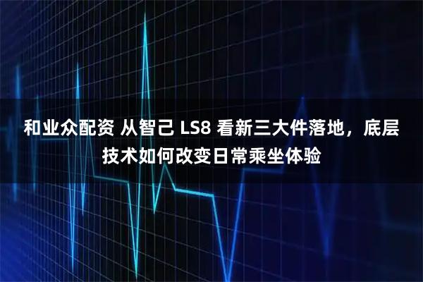 和业众配资 从智己 LS8 看新三大件落地，底层技术如何改变日常乘坐体验
