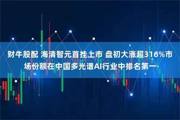 财牛股配 海清智元首挂上市 盘初大涨超316%市场份额在中国多光谱AI行业中排名第一
