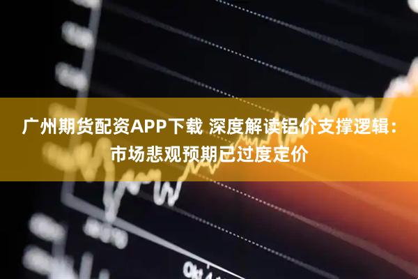广州期货配资APP下载 深度解读铝价支撑逻辑：市场悲观预期已过度定价