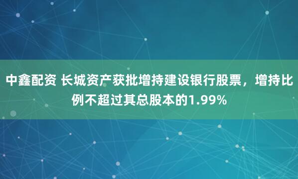 中鑫配资 长城资产获批增持建设银行股票，增持比例不超过其总股本的1.99%