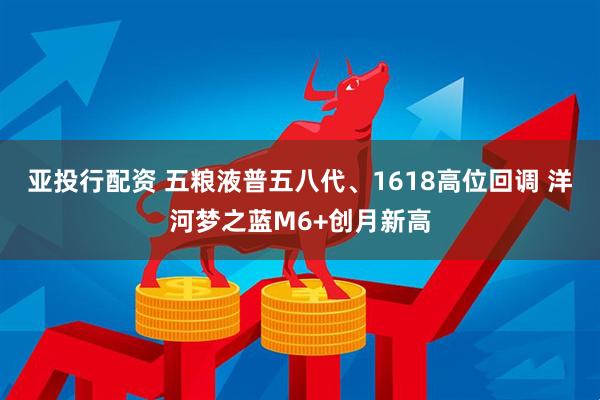 亚投行配资 五粮液普五八代、1618高位回调 洋河梦之蓝M6+创月新高