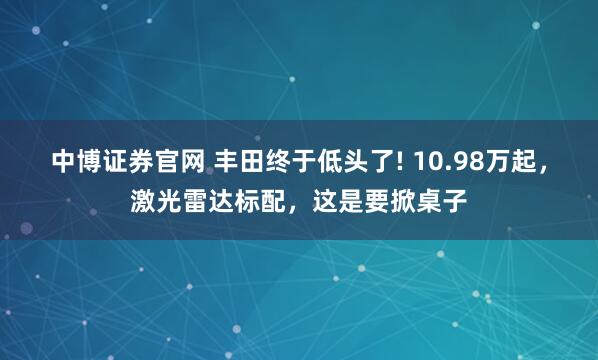 中博证券官网 丰田终于低头了! 10.98万起，激光雷达标配，这是要掀桌子