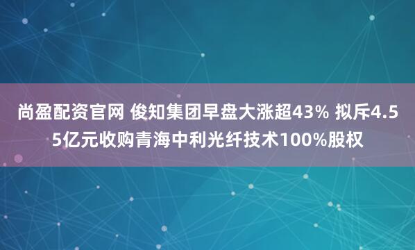 尚盈配资官网 俊知集团早盘大涨超43% 拟斥4.55亿元收购青海中利光纤技术100%股权